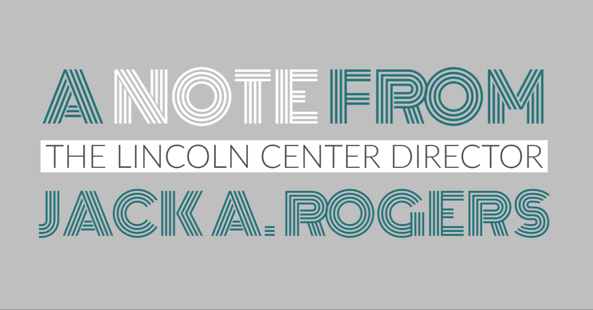 A dark teal and grey graphic that reads "A Note from The Lincoln Center Director Jack A. Rogers"